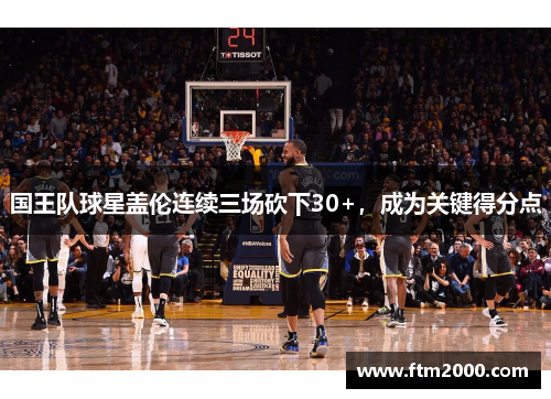 国王队球星盖伦连续三场砍下30+，成为关键得分点