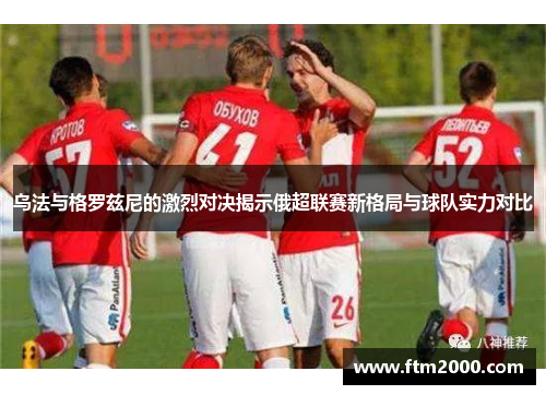 乌法与格罗兹尼的激烈对决揭示俄超联赛新格局与球队实力对比